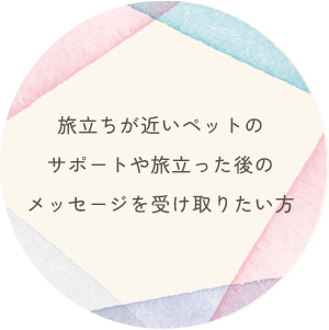 旅立ちが近いペットのサポートや旅立った後のメッセージを受け取りたい方